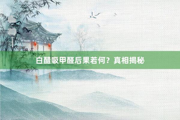 白醋吸甲醛后果若何？真相揭秘